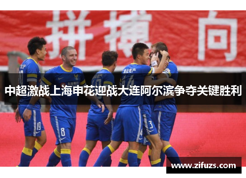 中超激战上海申花迎战大连阿尔滨争夺关键胜利