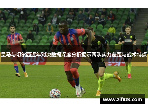 皇马与切尔西近年对决数据深度分析揭示两队实力差距与战术特点
